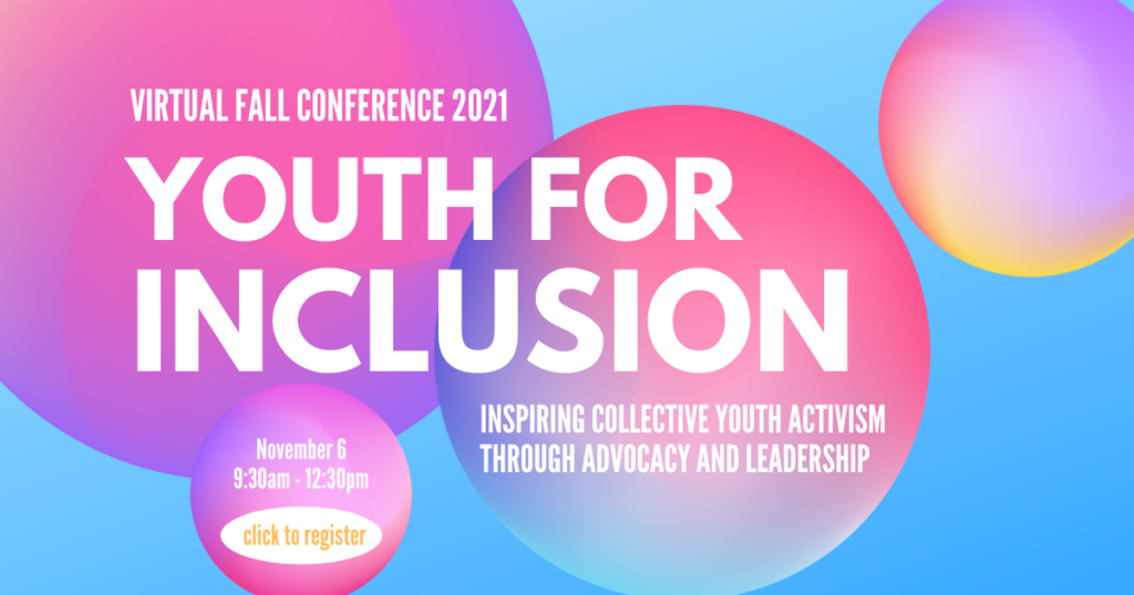 Virtual Fall Conference 2021. Youth for Inclusion. Inspiring collective youth activism through advocacy and leadership. November 6. 9:30am-12:30pm. $10. Click to register