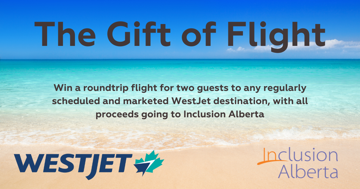 The Gift of Flight. Win a roundtrip flight for two guests to any regularly scheduled and marketed WestJet destination, with all proceeds going to Inclusion Alberta. WestJet and Inclusion Alberta logos.