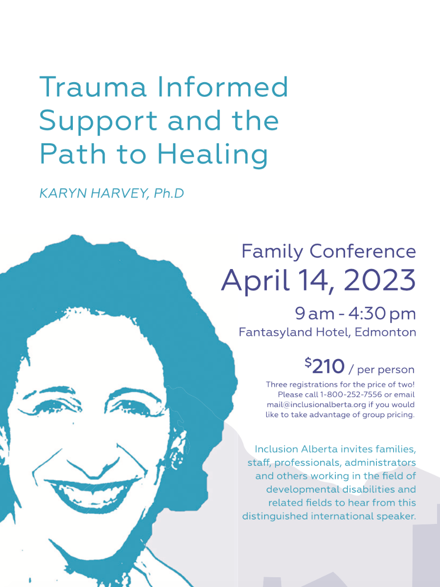 Trauma Informed Support and the Path to Healing. Karyn Harvey, Ph.D. Family Conference. April 14, 2023. 0am - 4:30pm. Fantasyland Hotel, Edmonton. $210/per person. Three registrations for the price of two! Please call 1-800-252-7556 or email mail@inclusionalberta.thedev.ca if you would like to take advantage of group pricing. Inclusion Alberta invites families, staff, professionals, administrators and others working in the field of developmental disabilities and related fields to hear from this distinguished international speaker