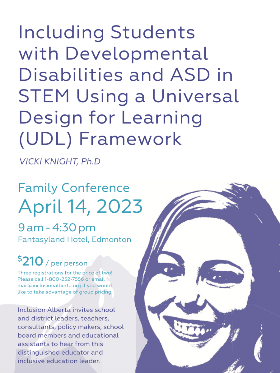 Including Students with Developmental Disabilities and ASD in STEM Using a Universal Design for Learning (UDL) Framework. Vicki Knight, Ph.D. Family Conference. April 14, 2023. 0am - 4:30pm. Fantasyland Hotel, Edmonton. $210/per person. Three registrations for the price of two! Please call 1-800-252-7556 or email mail@inclusionalberta.thedev.ca if you would like to take advantage of group pricing. Inclusion Alberta invites school and district leaders, teachers, consultants, policy makers, school board members and educational assistants to hear from this distinguished educator and inclusive education leader.