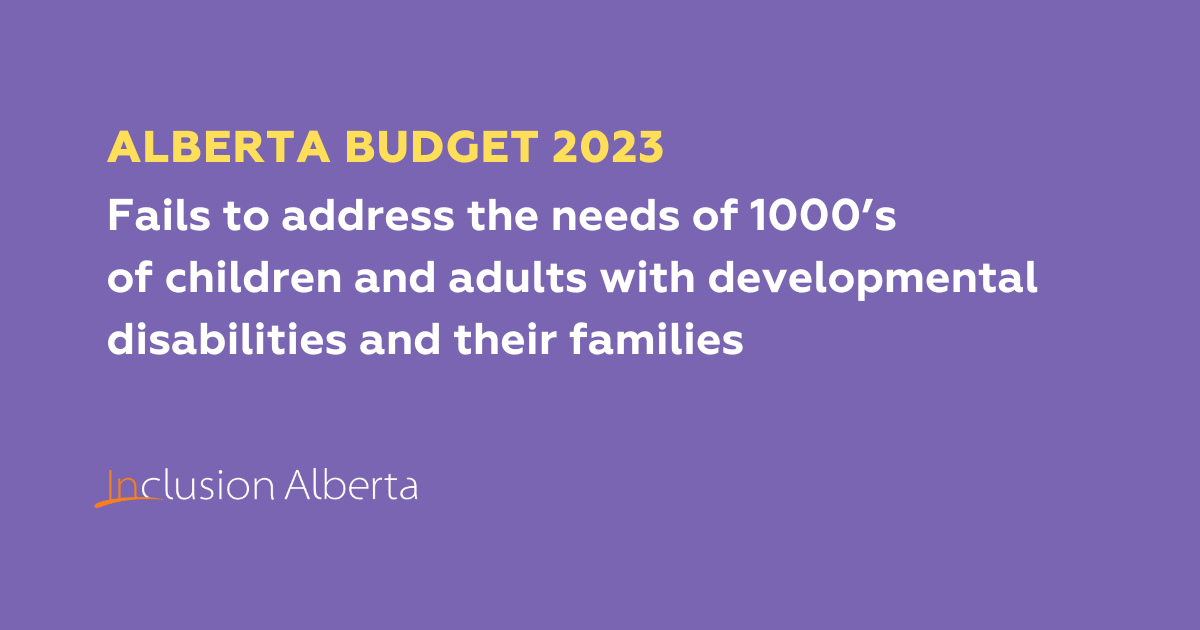 Alberta Budget 2023. Fails to address the needs of 1000’s of children and adults with developmental disabilities and their families. Inclusion Alberta