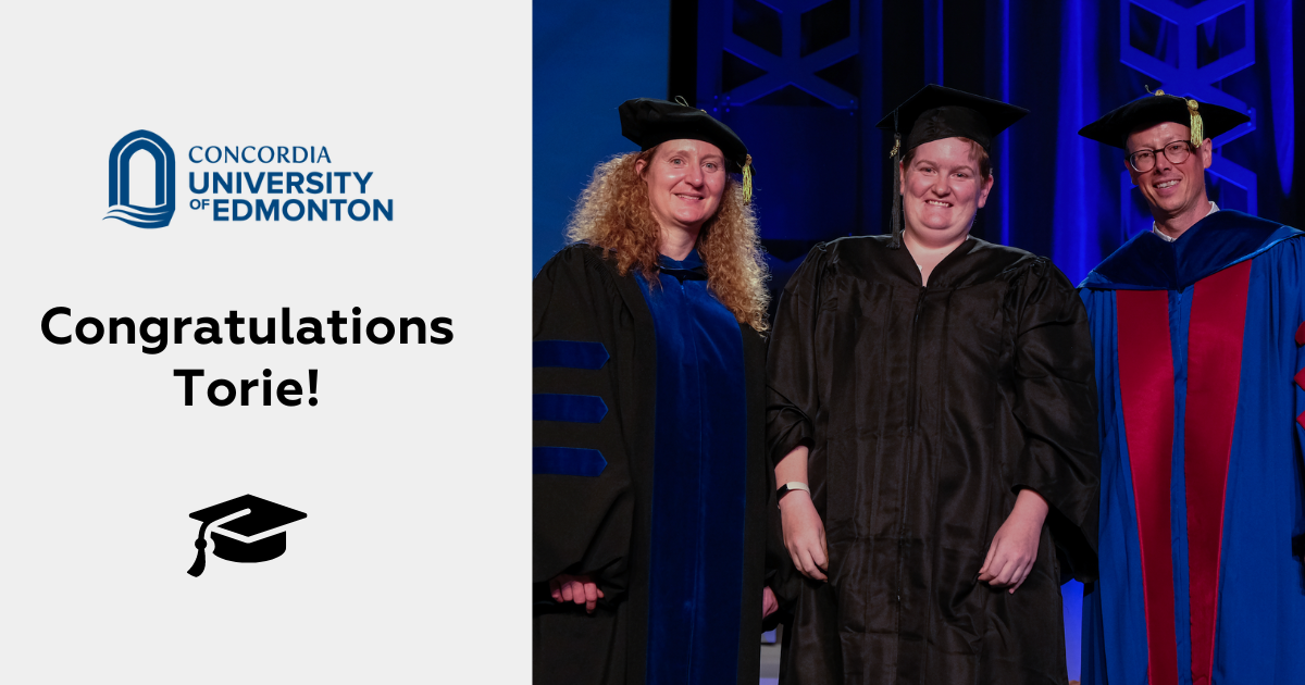 On the right is an image of Torie on stage at convocation. She is in the middle and is wearing a black robe and hat and is smiling. On her left is a person with curly blonde hair wearing a blue and black robe and black hat, and on her right is a person wearing a blue and red robe and a blue hat. All are smiling for the camera. On the left text reads: Concordia University of Edmonton. Congratulations Torie!