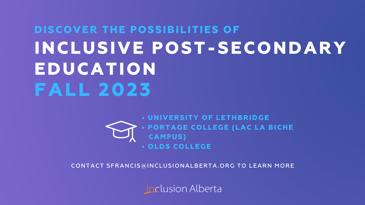 Discover the possibilities of Inclusive Post-Secondary Education. Fall 2023. University of Lethbridge, Portage College (Lac La Biche Campus), Olds College. Contact sfrancis@inclusionalberta.thedev.ca to learn more. Inclusion Alberta