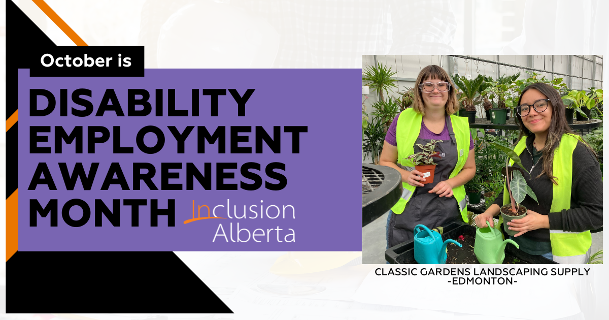 October is Disability Employment Awareness Month. Inclusion Alberta. Classic Gardens Landscaping Supply. Edmonton. On the right is an image of two greenhouse workers smiling for the camera while potting plants in a greenhouse. The employee on the left has medium length brown hair and is wearing safety goggles and a green vest, holding a potted plant. The person on the right has long brown hair and is wearing glasses and a yellow vest, they are also holding a potted plant. Both are smiling.