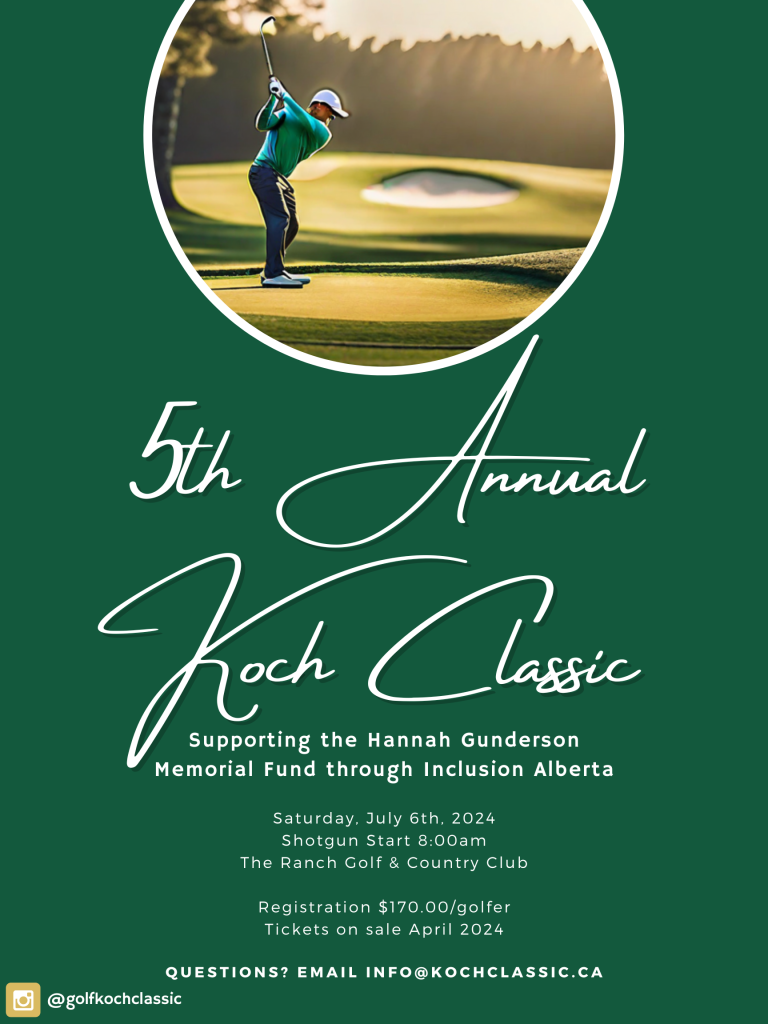 5th Annual Koch Classic Supporting the Hannah Gunderson Memorial Fund through Inclusion Alberta Saturday, July 6th, 2024 Shotgun Start 8:00am The Ranch Golf & Country Club Registration $170.00/golfer Tickets on sale April 2024 For more info email: info@kochclassic.ca