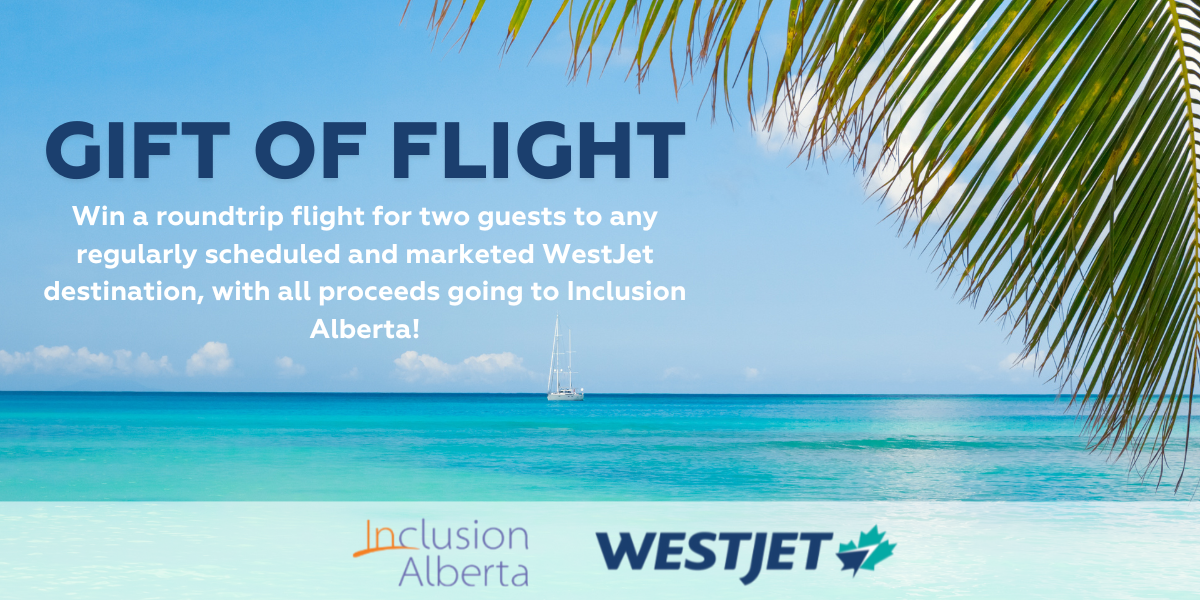 Gift of flight. Win a roundtrip flight for two guests to any regularly scheduled and marketed WestJet destination, with all proceeds going to Inclusion Alberta! Inclusion Alberta, WestJet