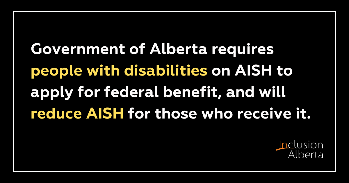 Government of Alberta requires people with disabilities on AISH to apply for federal benefit, and will reduce AISH for those who receive it. Inclusion Alberta.