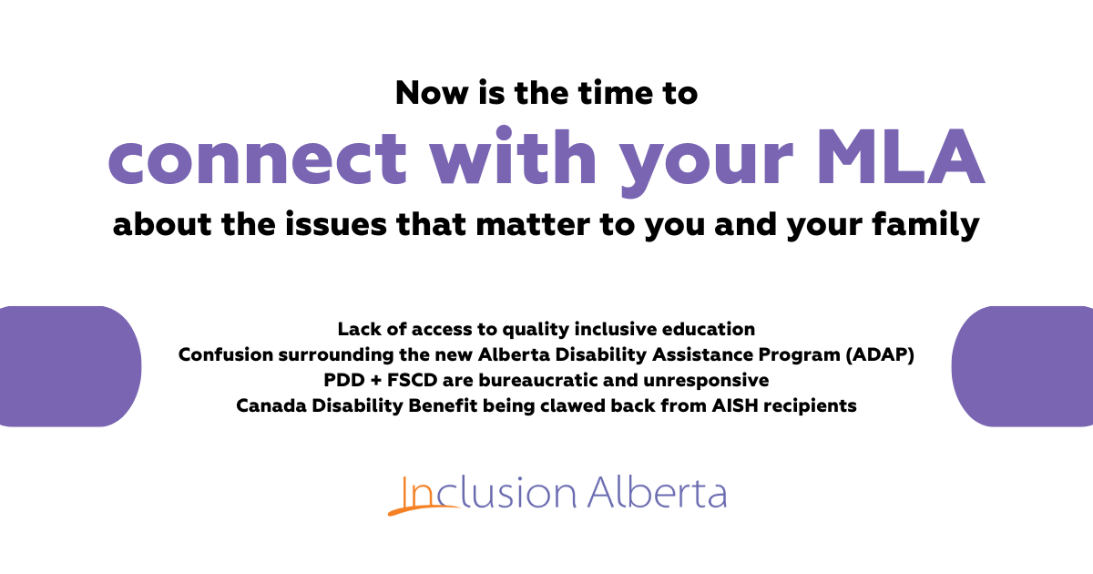 Now is the time to connect with your MLA about the issues that matter to you and your family. The barriers to accessing a quality inclusive education Family Supports for Children with Disabilities (FSCD) program Persons with Developmental Disabilities (PDD) program The proposed Alberta Disability Assistance Program (ADAP) The clawback of the Canada Disability Benefit from adults who receive AISH. Inclusion Alberta