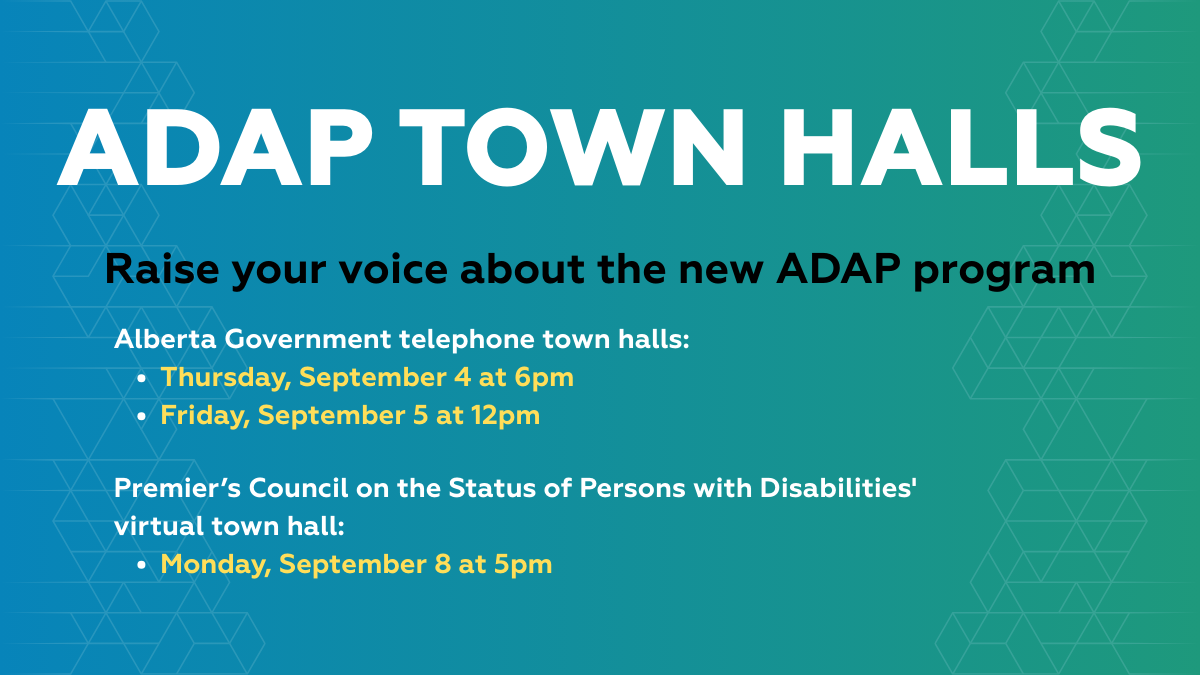ADAP TOWN HALLS. Raise your voice about the new ADAP program. Alberta Government telephone town halls: Thursday, September 4 at 6pm. Friday, September 5 at 12pm. Premier’s Council on the Status of Persons with Disabilities' virtual town hall: Monday, September 8 at 5pm