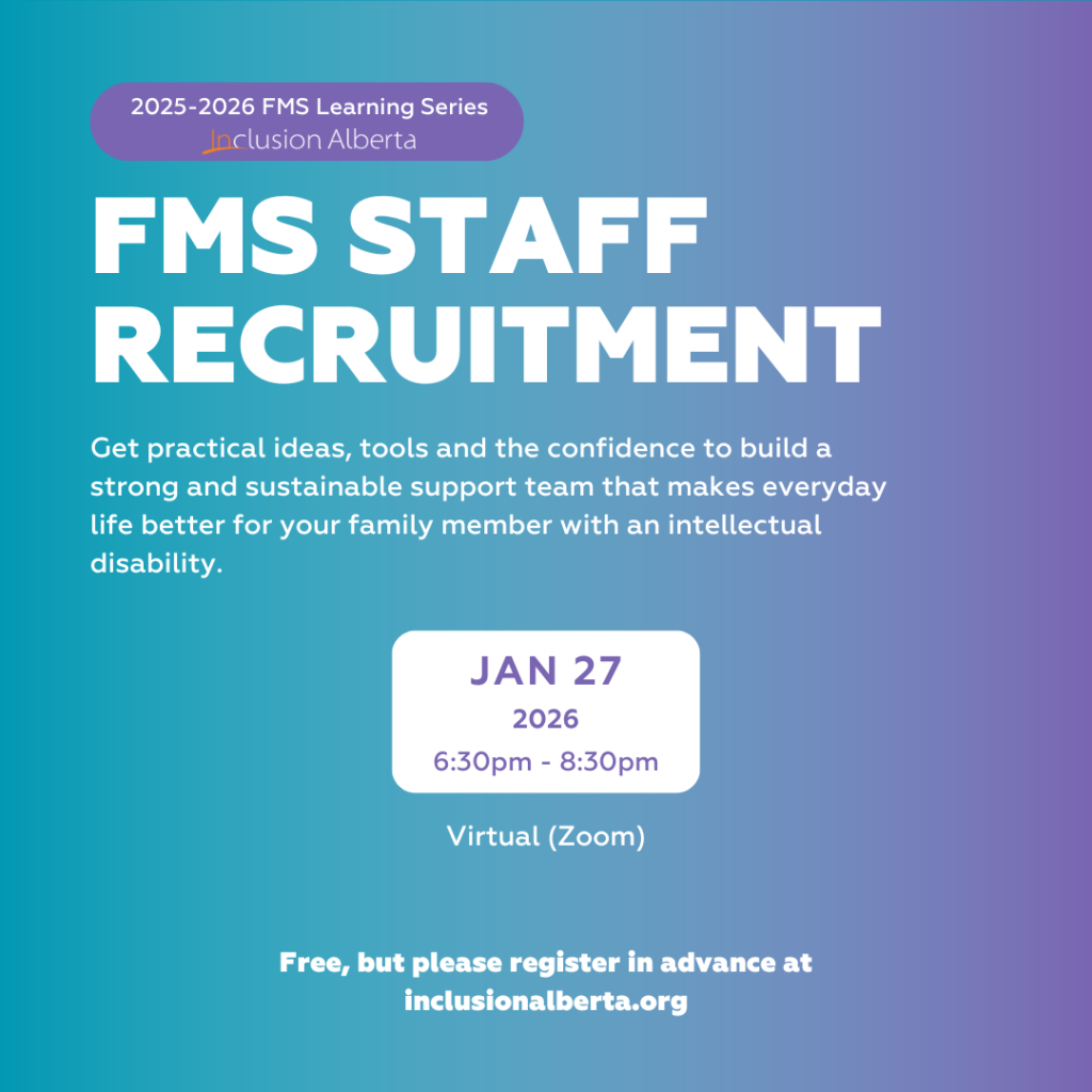 2025-2026 FMS Learning Series. Inclusion Alberta. FMS Staff recruitment. Get practical ideas, tools and the confidence to build a strong and sustainable support team that makes everyday life better for your family member with an intellectual disability. Jan 27. 2026. 6:30pm - 8:30pm. Virtual (zoom). Free, but please register in advance at inclusionalberta.thedev.ca